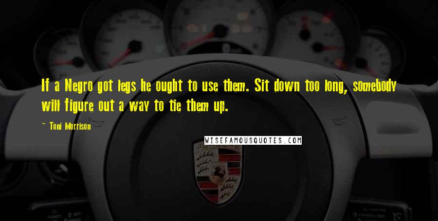 Toni Morrison Quotes: If a Negro got legs he ought to use them. Sit down too long, somebody will figure out a way to tie them up.