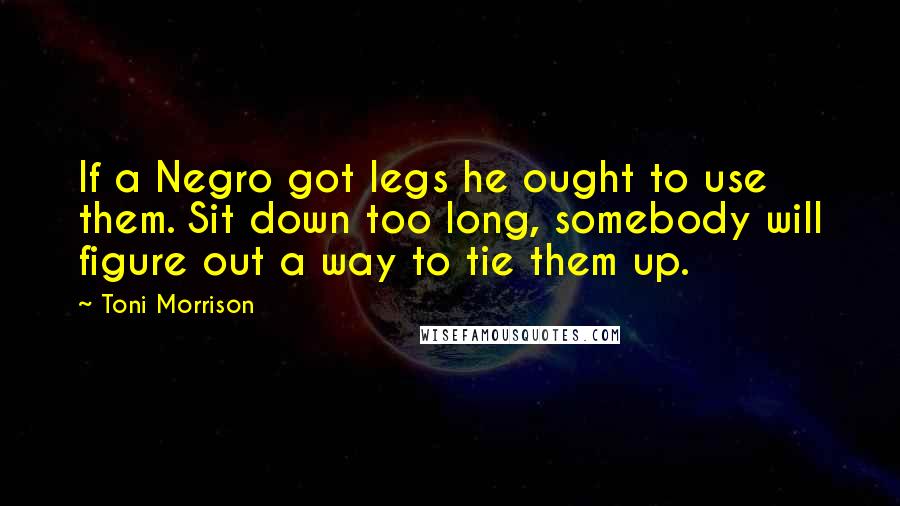 Toni Morrison Quotes: If a Negro got legs he ought to use them. Sit down too long, somebody will figure out a way to tie them up.
