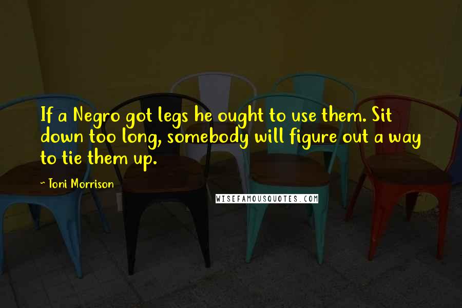 Toni Morrison Quotes: If a Negro got legs he ought to use them. Sit down too long, somebody will figure out a way to tie them up.