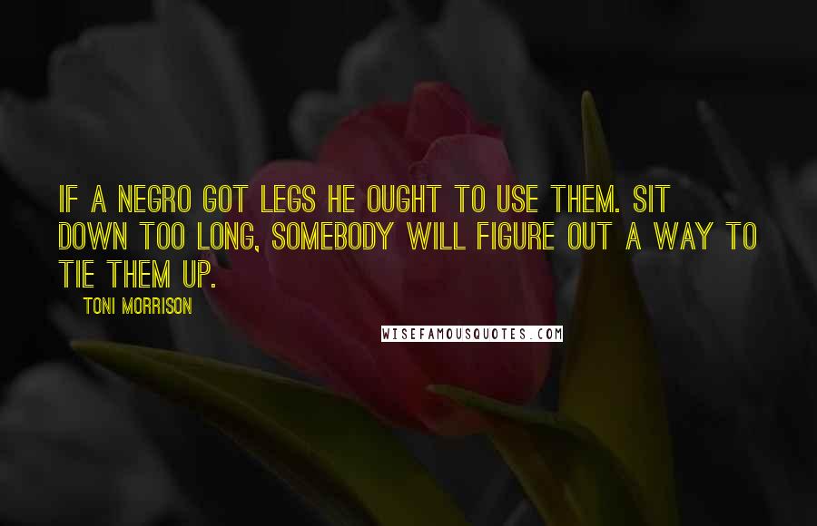 Toni Morrison Quotes: If a Negro got legs he ought to use them. Sit down too long, somebody will figure out a way to tie them up.