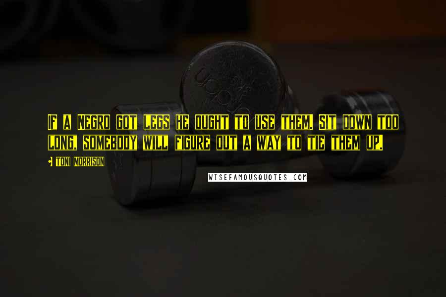 Toni Morrison Quotes: If a Negro got legs he ought to use them. Sit down too long, somebody will figure out a way to tie them up.