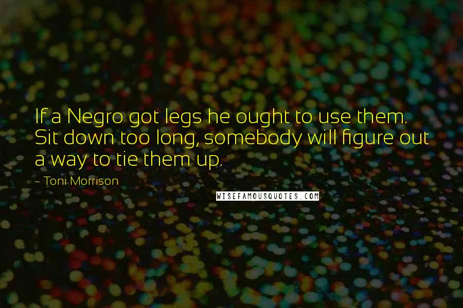 Toni Morrison Quotes: If a Negro got legs he ought to use them. Sit down too long, somebody will figure out a way to tie them up.