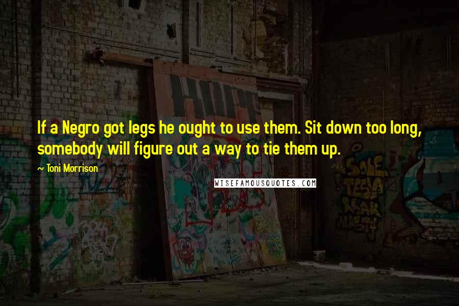 Toni Morrison Quotes: If a Negro got legs he ought to use them. Sit down too long, somebody will figure out a way to tie them up.