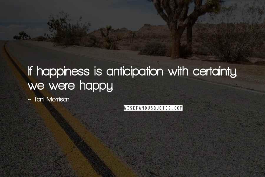 Toni Morrison Quotes: If happiness is anticipation with certainty, we were happy.
