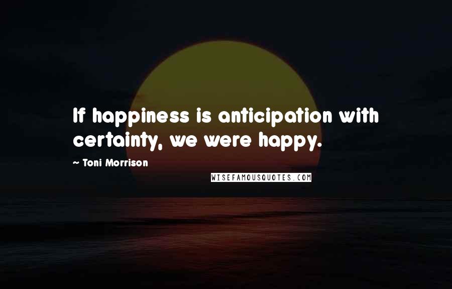 Toni Morrison Quotes: If happiness is anticipation with certainty, we were happy.
