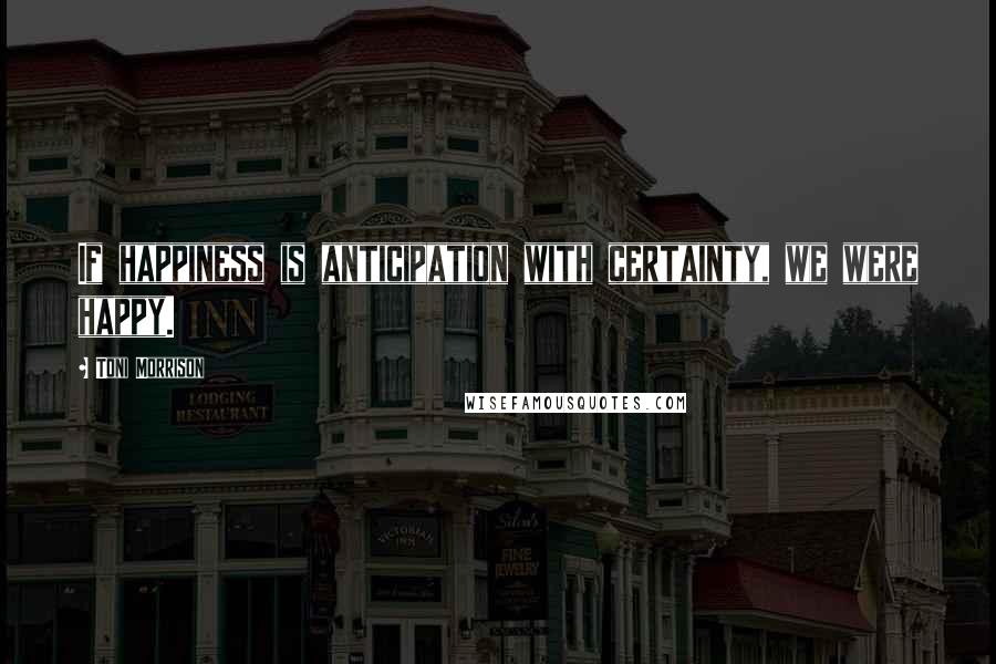 Toni Morrison Quotes: If happiness is anticipation with certainty, we were happy.