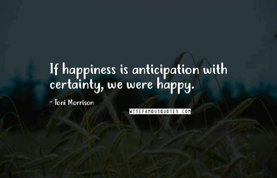 Toni Morrison Quotes: If happiness is anticipation with certainty, we were happy.