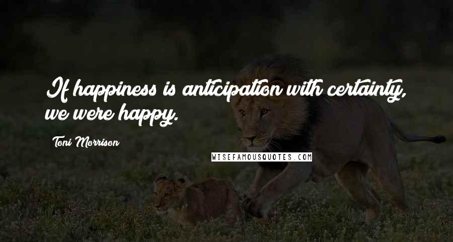 Toni Morrison Quotes: If happiness is anticipation with certainty, we were happy.