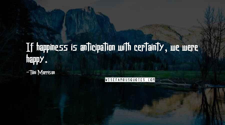 Toni Morrison Quotes: If happiness is anticipation with certainty, we were happy.