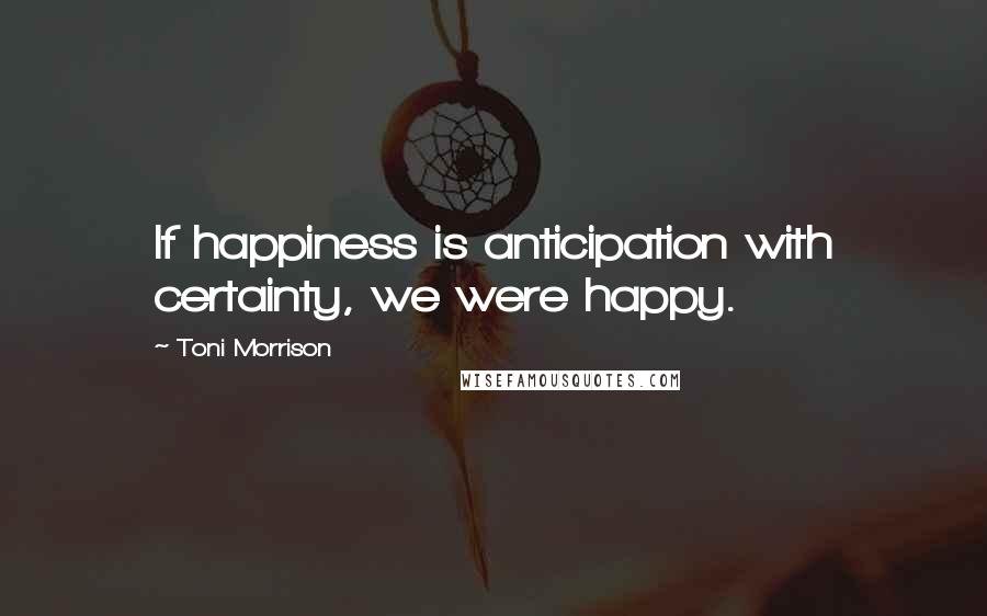 Toni Morrison Quotes: If happiness is anticipation with certainty, we were happy.
