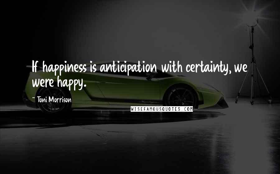 Toni Morrison Quotes: If happiness is anticipation with certainty, we were happy.