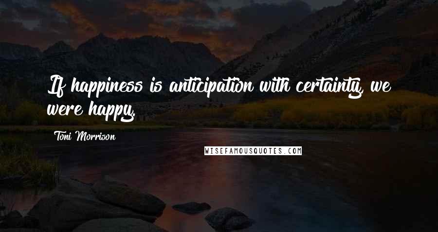 Toni Morrison Quotes: If happiness is anticipation with certainty, we were happy.