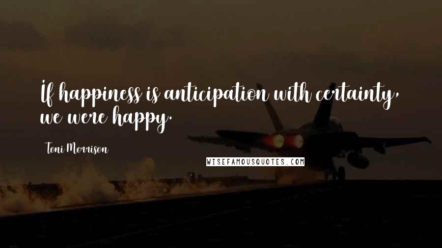 Toni Morrison Quotes: If happiness is anticipation with certainty, we were happy.