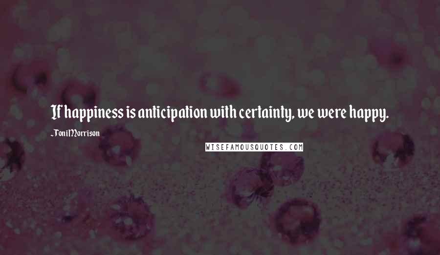 Toni Morrison Quotes: If happiness is anticipation with certainty, we were happy.