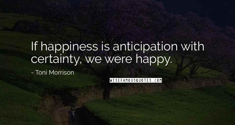Toni Morrison Quotes: If happiness is anticipation with certainty, we were happy.