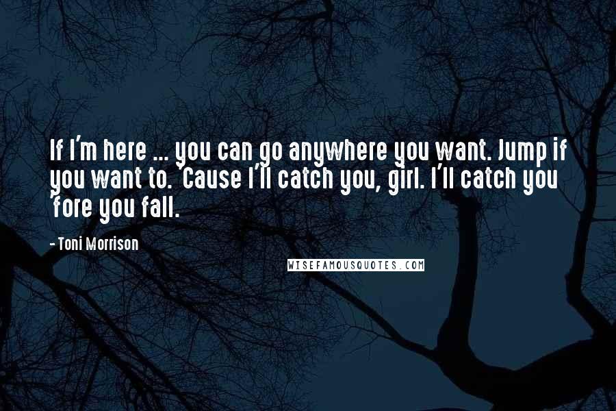 Toni Morrison Quotes: If I'm here ... you can go anywhere you want. Jump if you want to. 'Cause I'll catch you, girl. I'll catch you 'fore you fall.