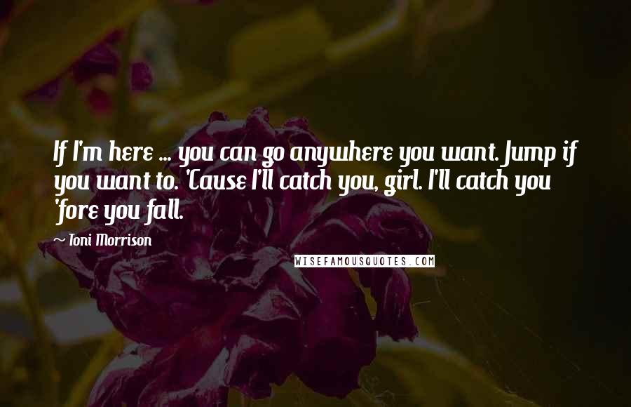 Toni Morrison Quotes: If I'm here ... you can go anywhere you want. Jump if you want to. 'Cause I'll catch you, girl. I'll catch you 'fore you fall.