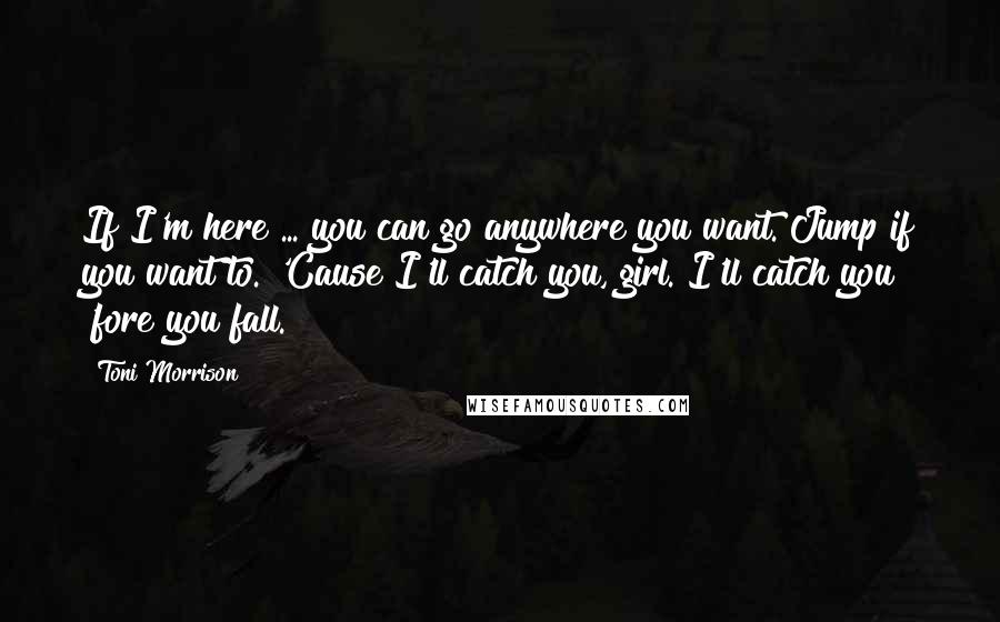 Toni Morrison Quotes: If I'm here ... you can go anywhere you want. Jump if you want to. 'Cause I'll catch you, girl. I'll catch you 'fore you fall.