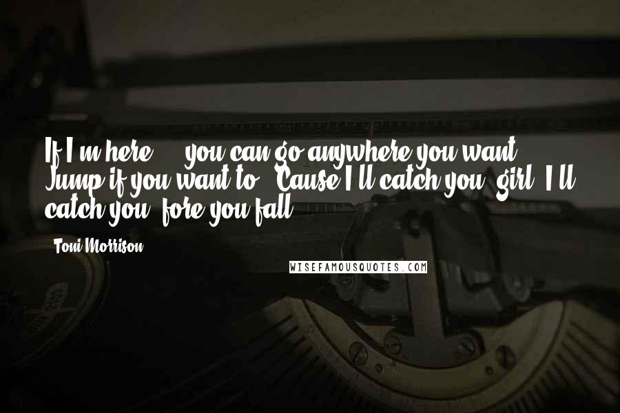 Toni Morrison Quotes: If I'm here ... you can go anywhere you want. Jump if you want to. 'Cause I'll catch you, girl. I'll catch you 'fore you fall.