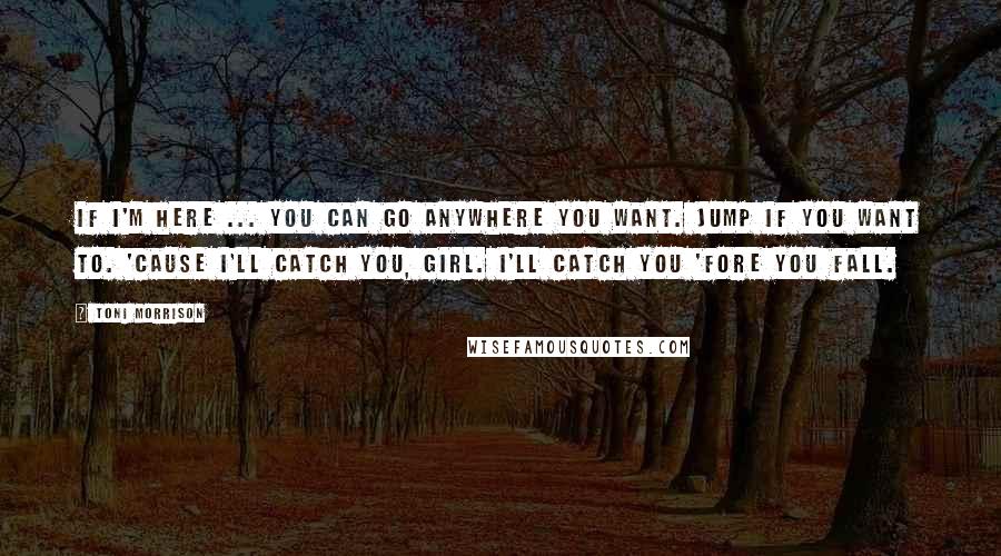 Toni Morrison Quotes: If I'm here ... you can go anywhere you want. Jump if you want to. 'Cause I'll catch you, girl. I'll catch you 'fore you fall.