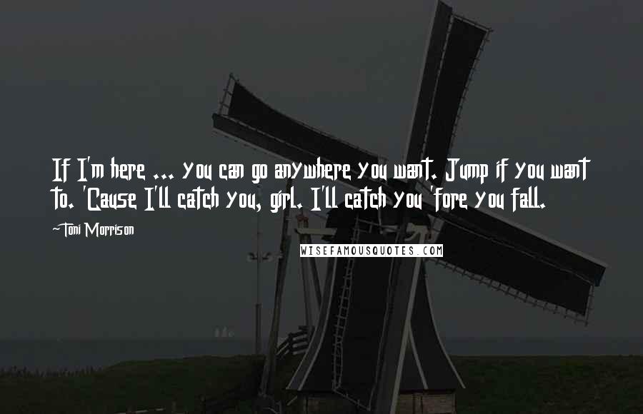 Toni Morrison Quotes: If I'm here ... you can go anywhere you want. Jump if you want to. 'Cause I'll catch you, girl. I'll catch you 'fore you fall.