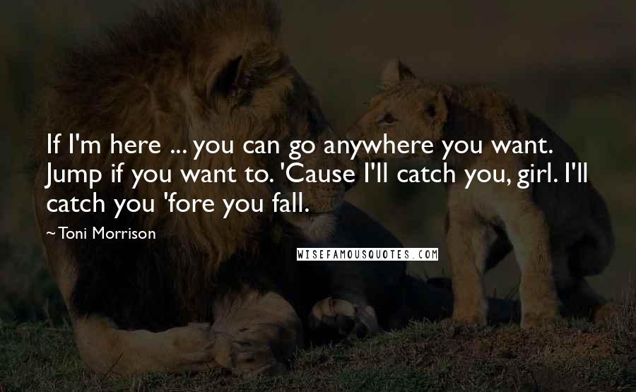 Toni Morrison Quotes: If I'm here ... you can go anywhere you want. Jump if you want to. 'Cause I'll catch you, girl. I'll catch you 'fore you fall.