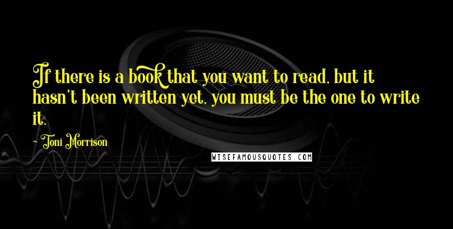 Toni Morrison Quotes: If there is a book that you want to read, but it hasn't been written yet, you must be the one to write it.