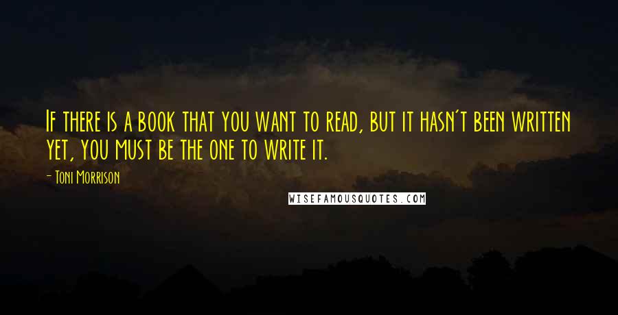 Toni Morrison Quotes: If there is a book that you want to read, but it hasn't been written yet, you must be the one to write it.