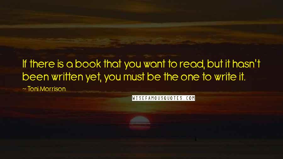 Toni Morrison Quotes: If there is a book that you want to read, but it hasn't been written yet, you must be the one to write it.