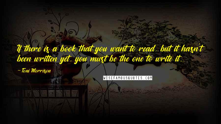 Toni Morrison Quotes: If there is a book that you want to read, but it hasn't been written yet, you must be the one to write it.