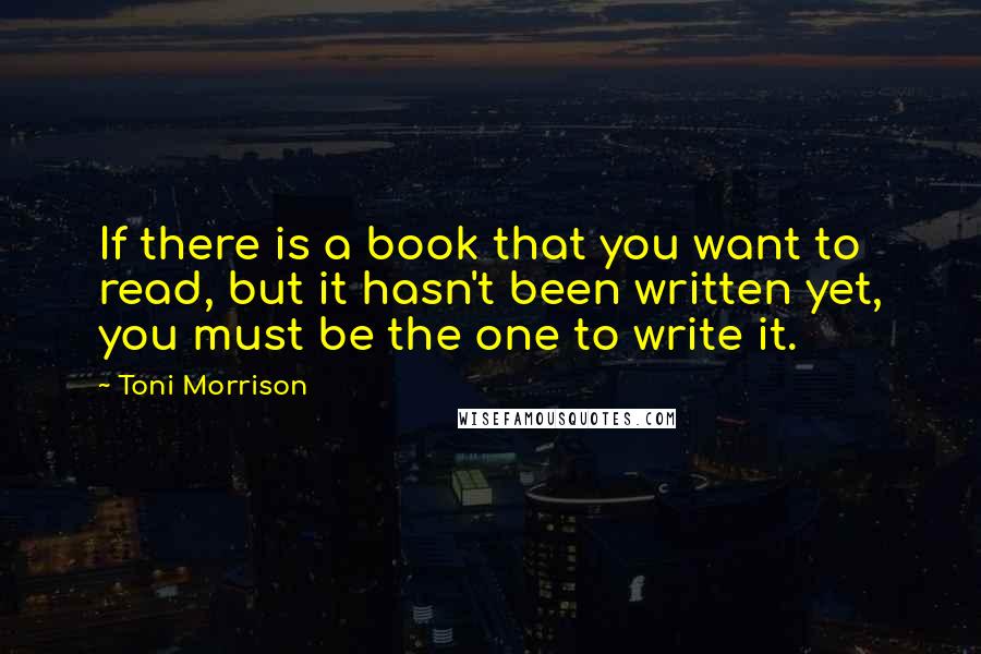 Toni Morrison Quotes: If there is a book that you want to read, but it hasn't been written yet, you must be the one to write it.