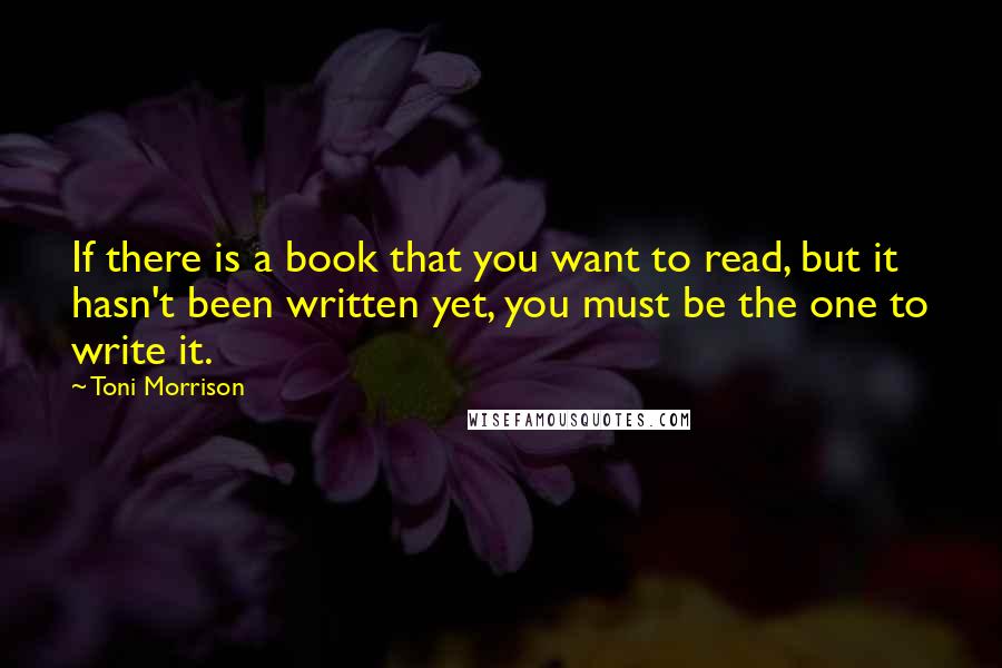 Toni Morrison Quotes: If there is a book that you want to read, but it hasn't been written yet, you must be the one to write it.