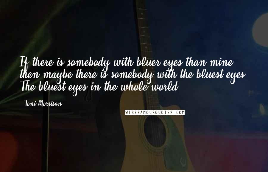 Toni Morrison Quotes: If there is somebody with bluer eyes than mine, then maybe there is somebody with the bluest eyes. The bluest eyes in the whole world.