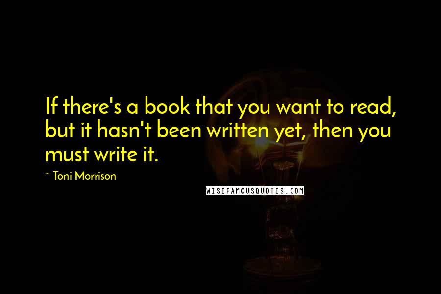 Toni Morrison Quotes: If there's a book that you want to read, but it hasn't been written yet, then you must write it.