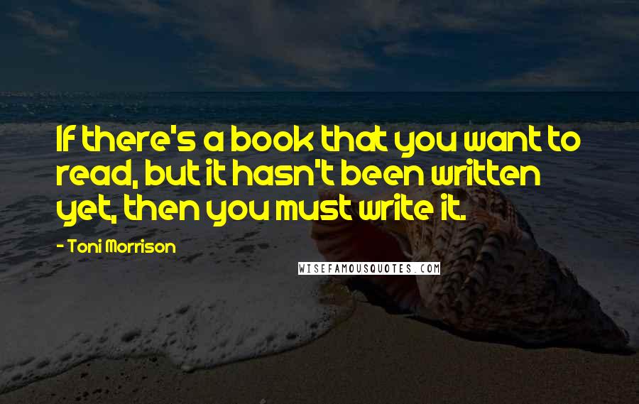 Toni Morrison Quotes: If there's a book that you want to read, but it hasn't been written yet, then you must write it.