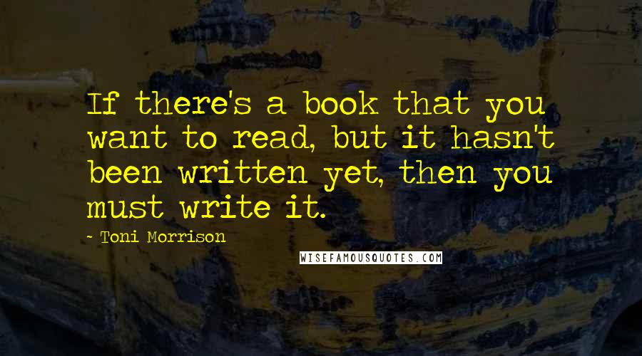 Toni Morrison Quotes: If there's a book that you want to read, but it hasn't been written yet, then you must write it.