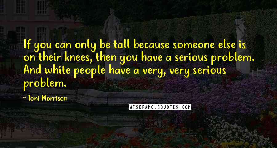 Toni Morrison Quotes: If you can only be tall because someone else is on their knees, then you have a serious problem. And white people have a very, very serious problem.