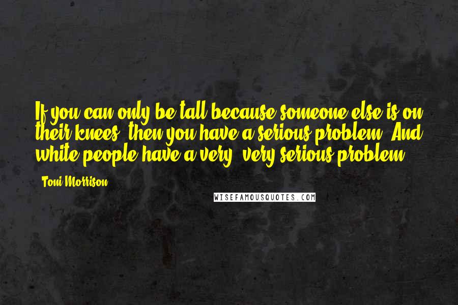 Toni Morrison Quotes: If you can only be tall because someone else is on their knees, then you have a serious problem. And white people have a very, very serious problem.