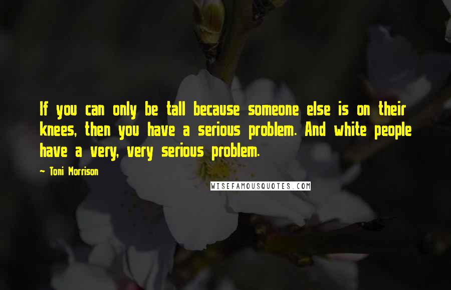 Toni Morrison Quotes: If you can only be tall because someone else is on their knees, then you have a serious problem. And white people have a very, very serious problem.