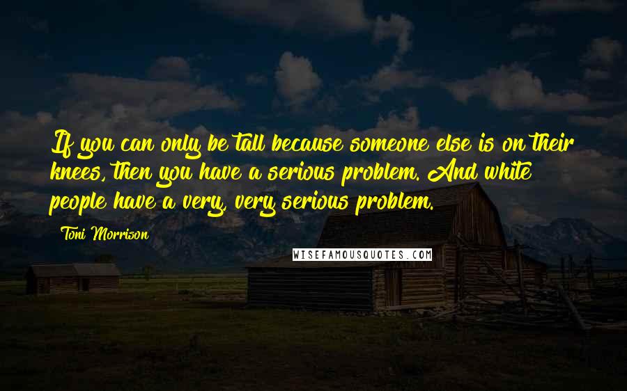 Toni Morrison Quotes: If you can only be tall because someone else is on their knees, then you have a serious problem. And white people have a very, very serious problem.