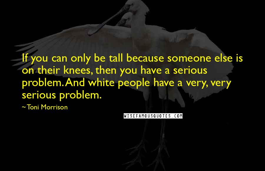 Toni Morrison Quotes: If you can only be tall because someone else is on their knees, then you have a serious problem. And white people have a very, very serious problem.