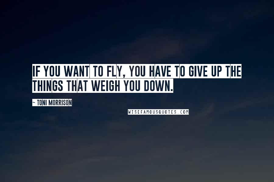 Toni Morrison Quotes: If you want to fly, you have to give up the things that weigh you down.