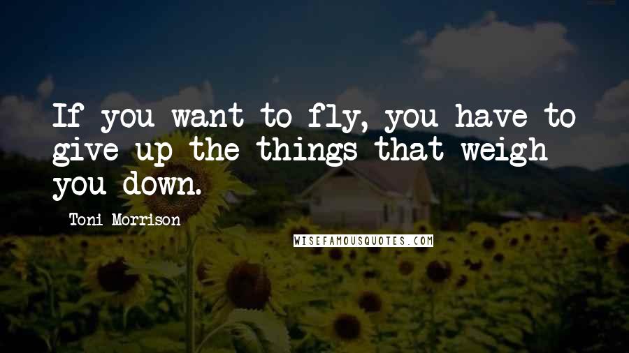 Toni Morrison Quotes: If you want to fly, you have to give up the things that weigh you down.