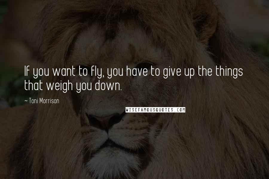 Toni Morrison Quotes: If you want to fly, you have to give up the things that weigh you down.