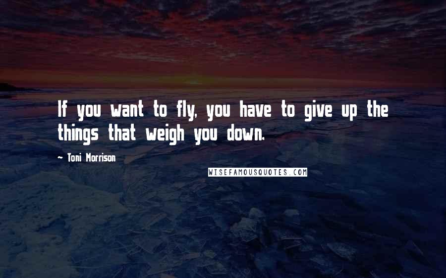 Toni Morrison Quotes: If you want to fly, you have to give up the things that weigh you down.