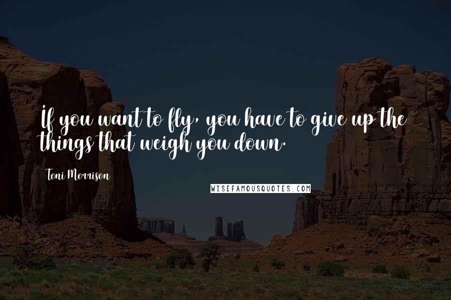 Toni Morrison Quotes: If you want to fly, you have to give up the things that weigh you down.