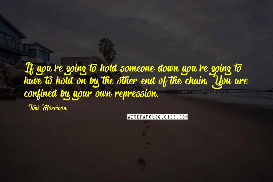 Toni Morrison Quotes: If you're going to hold someone down you're going to have to hold on by the other end of the chain. You are confined by your own repression.