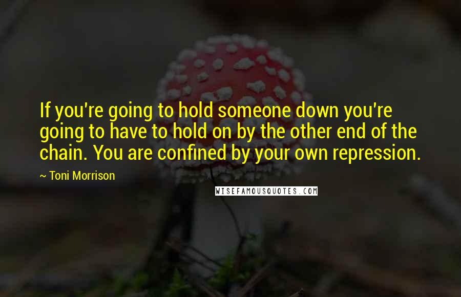 Toni Morrison Quotes: If you're going to hold someone down you're going to have to hold on by the other end of the chain. You are confined by your own repression.