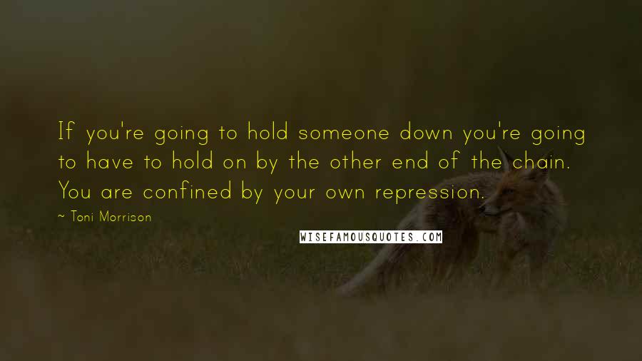 Toni Morrison Quotes: If you're going to hold someone down you're going to have to hold on by the other end of the chain. You are confined by your own repression.