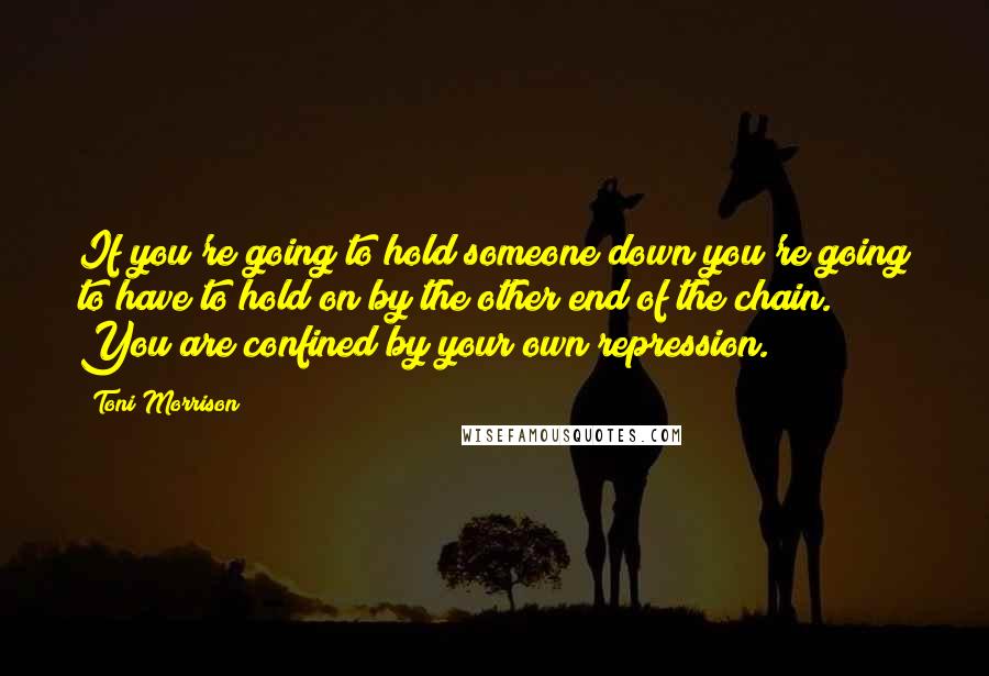 Toni Morrison Quotes: If you're going to hold someone down you're going to have to hold on by the other end of the chain. You are confined by your own repression.